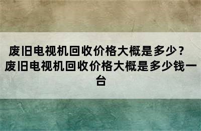 废旧电视机回收价格大概是多少？ 废旧电视机回收价格大概是多少钱一台